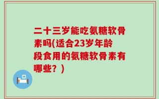 二十三岁能吃氨糖软骨素吗(适合23岁年龄段食用的氨糖软骨素有哪些？)