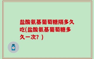 盐酸氨基葡萄糖隔多久吃(盐酸氨基葡萄糖多久一次？)