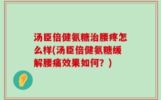 汤臣倍健氨糖治腰疼怎么样(汤臣倍健氨糖缓解腰痛效果如何？)