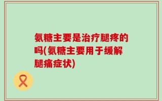 氨糖主要是治疗腿疼的吗(氨糖主要用于缓解腿痛症状)