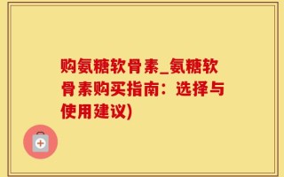 购氨糖软骨素_氨糖软骨素购买指南：选择与使用建议)