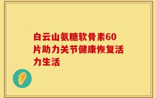 白云山氨糖软骨素60片助力关节健康恢复活力生活