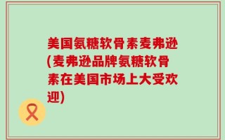美国氨糖软骨素麦弗逊(麦弗逊品牌氨糖软骨素在美国市场上大受欢迎)