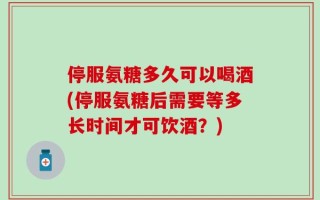 停服氨糖多久可以喝酒(停服氨糖后需要等多长时间才可饮酒？)