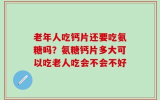 老年人吃钙片还要吃氨糖吗？氨糖钙片多大可以吃老人吃会不会不好