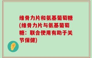 维骨力片和氨基葡萄糖(维骨力片与氨基葡萄糖：联合使用有助于关节保健)
