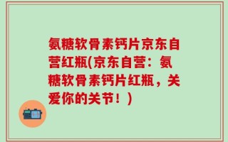 氨糖软骨素钙片京东自营红瓶(京东自营：氨糖软骨素钙片红瓶，关爱你的关节！)