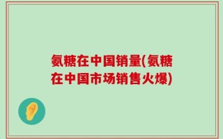 氨糖在中国销量(氨糖在中国市场销售火爆)