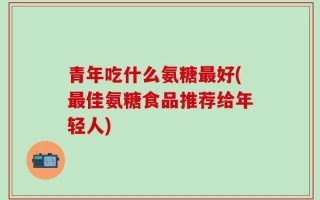 青年吃什么氨糖最好(最佳氨糖食品推荐给年轻人)