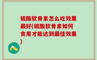 硫酸软骨素怎么吃效果最好(硫酸软骨素如何食用才能达到最佳效果)