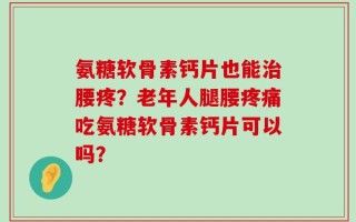 氨糖软骨素钙片也能治腰疼？老年人腿腰疼痛吃氨糖软骨素钙片可以吗？