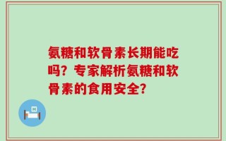 氨糖和软骨素长期能吃吗？专家解析氨糖和软骨素的食用安全？