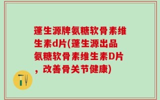 蓬生源牌氨糖软骨素维生素d片(蓬生源出品氨糖软骨素维生素D片，改善骨关节健康)