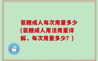 氨糖成人每次用量多少(氨糖成人用法用量详解，每次用量多少？)