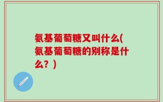 氨基葡萄糖又叫什么(氨基葡萄糖的别称是什么？)