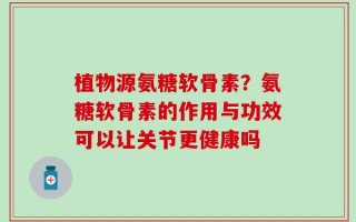 植物源氨糖软骨素？氨糖软骨素的作用与功效可以让关节更健康吗