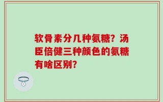 软骨素分几种氨糖？汤臣倍健三种颜色的氨糖有啥区别？