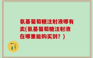 氨基葡萄糖注射液哪有卖(氨基葡萄糖注射液在哪里能购买到？)