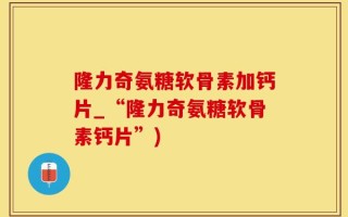 隆力奇氨糖软骨素加钙片_“隆力奇氨糖软骨素钙片”)