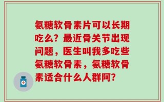 氨糖软骨素片可以长期吃么？最近骨关节出现问题，医生叫我多吃些氨糖软骨素，氨糖软骨素适合什么人群阿？