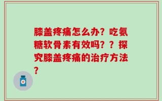 膝盖疼痛怎么办？吃氨糖软骨素有效吗？？探究膝盖疼痛的治疗方法？