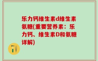 乐力钙维生素d维生素氨糖(重要营养素：乐力钙、维生素D和氨糖详解)