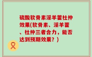 硫酸软骨素淫羊藿杜仲效果(软骨素、淫羊藿、杜仲三者合力，能否达到预期效果？)