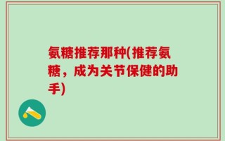 氨糖推荐那种(推荐氨糖，成为关节保健的助手)
