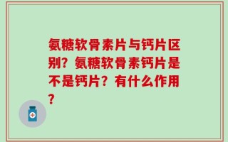 氨糖软骨素片与钙片区别？氨糖软骨素钙片是不是钙片？有什么作用？