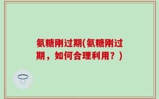 氨糖刚过期(氨糖刚过期，如何合理利用？)