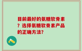 目前最好的氨糖软骨素？选择氨糖软骨素产品的正确方法？