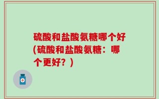 硫酸和盐酸氨糖哪个好(硫酸和盐酸氨糖：哪个更好？)