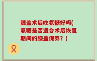膝盖术后吃氨糖好吗(氨糖是否适合术后恢复期间的膝盖保养？)