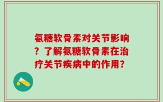 氨糖软骨素对关节影响？了解氨糖软骨素在治疗关节疾病中的作用？