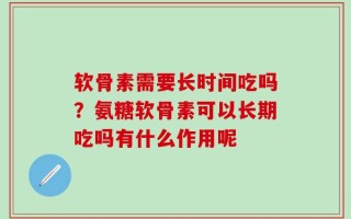 软骨素需要长时间吃吗？氨糖软骨素可以长期吃吗有什么作用呢
