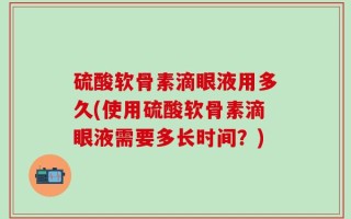 硫酸软骨素滴眼液用多久(使用硫酸软骨素滴眼液需要多长时间？)