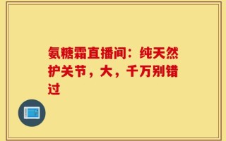 氨糖霜直播间：纯天然护关节，大，千万别错过