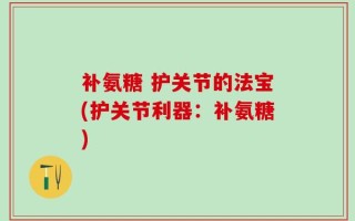 补氨糖 护关节的法宝(护关节利器：补氨糖)