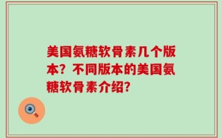 美国氨糖软骨素几个版本？不同版本的美国氨糖软骨素介绍？