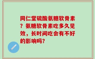 同仁堂硫酸氨糖软骨素？氨糖软骨素吃多久见效，长时间吃会有不好的影响吗？