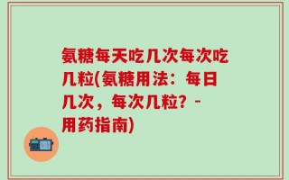 氨糖每天吃几次每次吃几粒(氨糖用法：每日几次，每次几粒？- 用药指南)