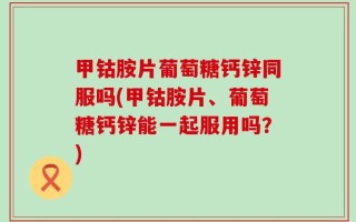 甲钴胺片葡萄糖钙锌同服吗(甲钴胺片、葡萄糖钙锌能一起服用吗？)