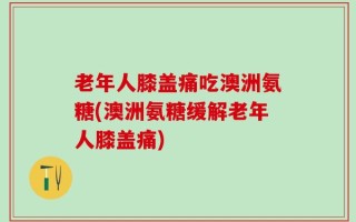 老年人膝盖痛吃澳洲氨糖(澳洲氨糖缓解老年人膝盖痛)