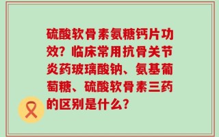 硫酸软骨素氨糖钙片功效？临床常用抗骨关节炎药玻璃酸钠、氨基葡萄糖、硫酸软骨素三药的区别是什么？