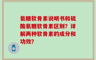 氨糖软骨素说明书和硫酸氨糖软骨素区别？详解两种软骨素的成分和功效？