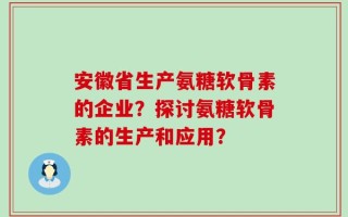 安徽省生产氨糖软骨素的企业？探讨氨糖软骨素的生产和应用？