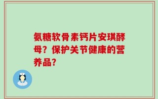 氨糖软骨素钙片安琪酵母？保护关节健康的营养品？