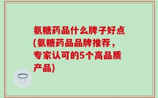 氨糖药品什么牌子好点(氨糖药品品牌推荐，专家认可的5个高品质产品)