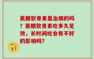 氨糖软骨素是治病的吗？氨糖软骨素吃多久见效，长时间吃会有不好的影响吗？