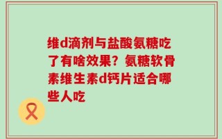 维d滴剂与盐酸氨糖吃了有啥效果？氨糖软骨素维生素d钙片适合哪些人吃